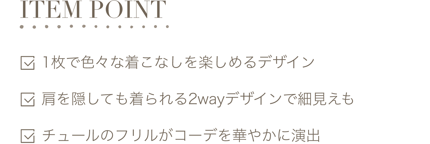 ITEM POINT-1枚で色々な着こなしを楽しめるデザイン。肩を隠しても着られる2wayデザインで細見えも。チュールのフリルがコーデを華やかに演出。