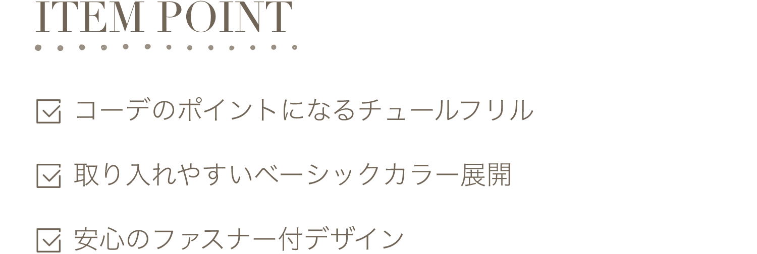 ITEM POINT-コーデのポイントになるチュールフリル。取り入れやすいベーシックカラー展開。安心のファスナー付デザイン。