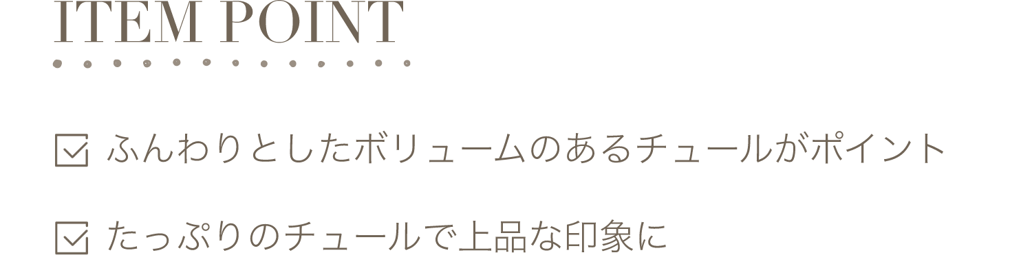 ITEM POINT-ふんわりとしたボリュームのあるチュールがポイント。たっぷりのチュールで上品な印象に。